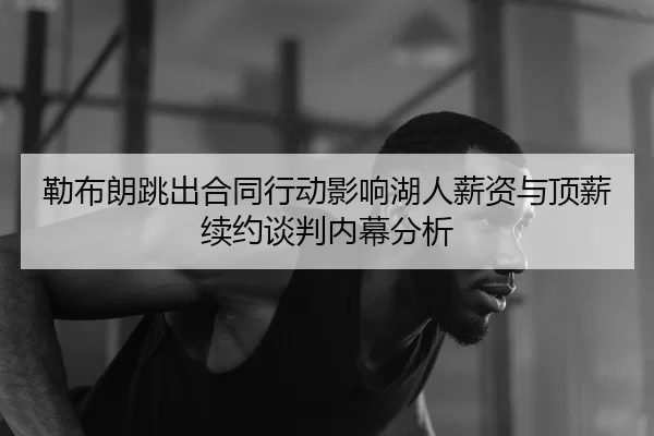 勒布朗跳出合同行动影响湖人薪资与顶薪续约谈判内幕分析