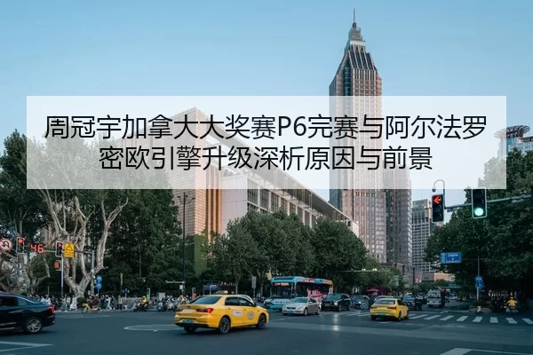 周冠宇加拿大大奖赛P6完赛与阿尔法罗密欧引擎升级深析原因与前景