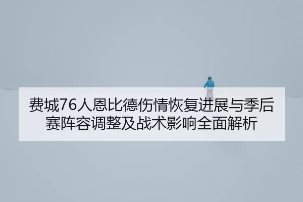 费城76人恩比德伤情恢复进展与季后赛阵容调整及战术影响全面解析